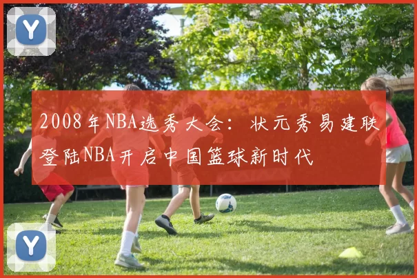 2008年NBA选秀大会：状元秀易建联登陆NBA开启中国篮球新时代
