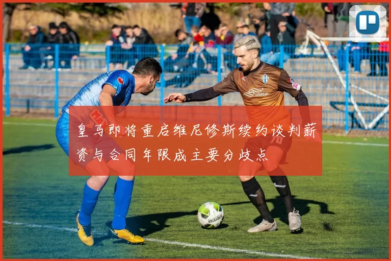 皇马即将重启维尼修斯续约谈判薪资与合同年限成主要分歧点