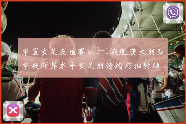 中国女足友谊赛以3-1战胜澳大利亚中央海岸水手女足刘靖精彩抽射助球队取胜