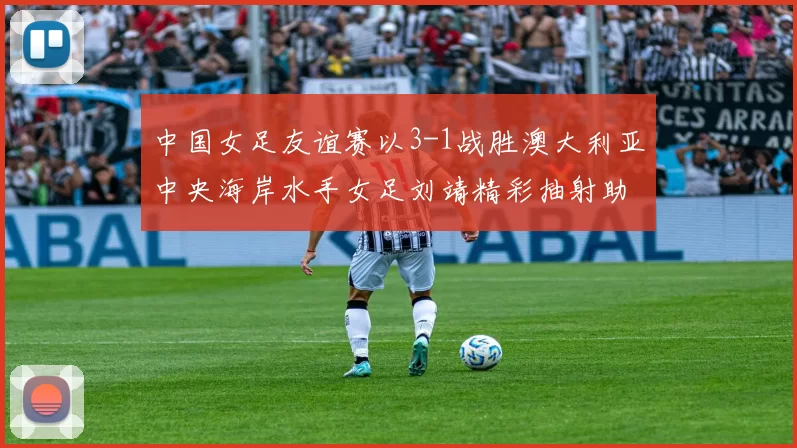 中国女足友谊赛以3-1战胜澳大利亚中央海岸水手女足刘靖精彩抽射助球队取胜