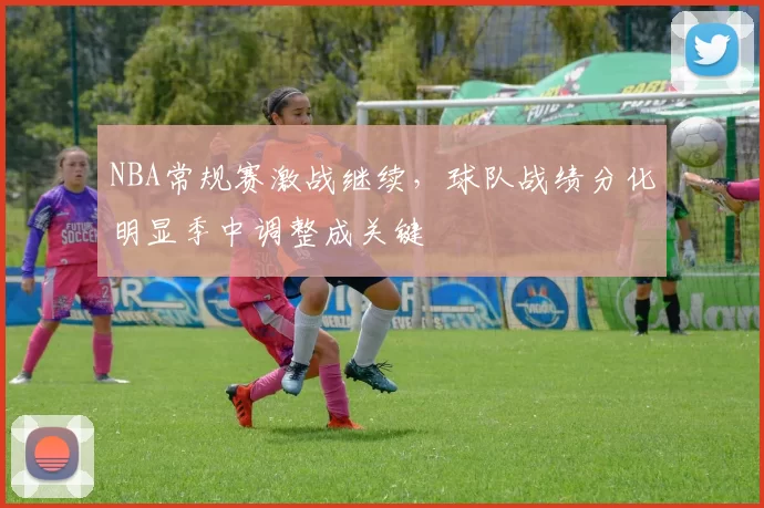 NBA常规赛激战继续，球队战绩分化明显季中调整成关键