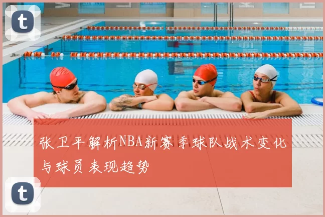 张卫平解析NBA新赛季球队战术变化与球员表现趋势