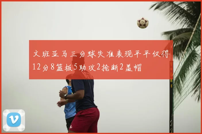 文班亚马三分球失准表现平平仅得12分8篮板5助攻2抢断2盖帽