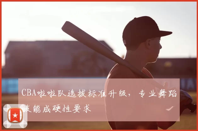 CBA啦啦队选拔标准升级，专业舞蹈技能成硬性要求