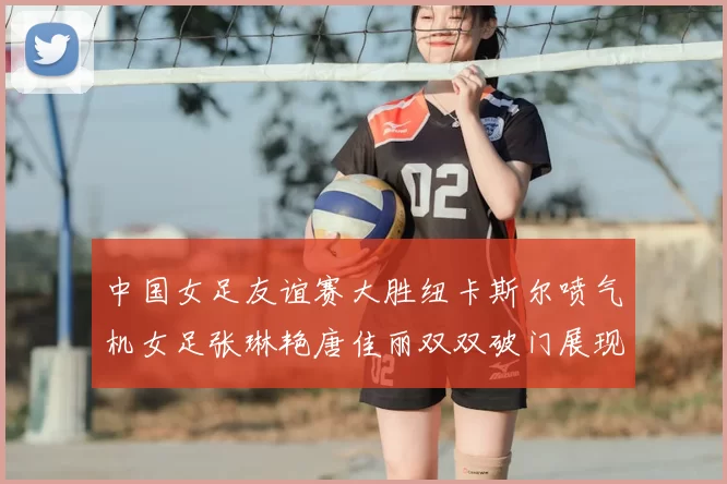 中国女足友谊赛大胜纽卡斯尔喷气机女足张琳艳唐佳丽双双破门展现实力