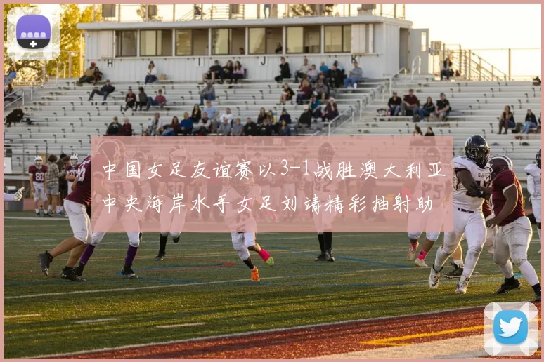 中国女足友谊赛以3-1战胜澳大利亚中央海岸水手女足刘靖精彩抽射助球队取胜