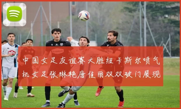 中国女足友谊赛大胜纽卡斯尔喷气机女足张琳艳唐佳丽双双破门展现实力