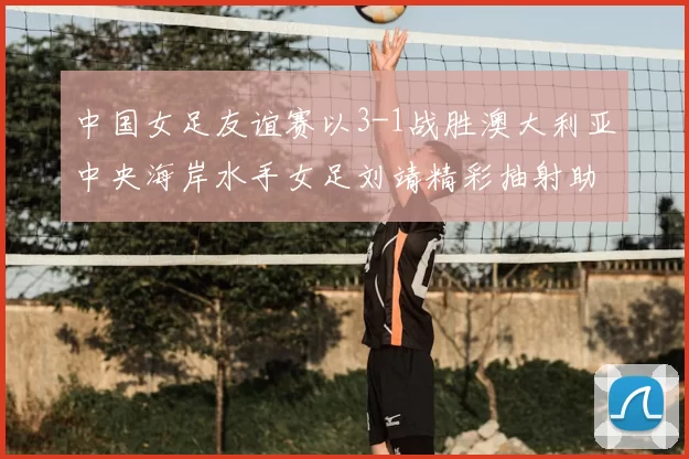 中国女足友谊赛以3-1战胜澳大利亚中央海岸水手女足刘靖精彩抽射助球队取胜