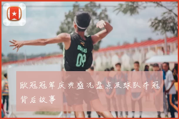 欧冠冠军庆典盛况盘点及球队夺冠背后故事