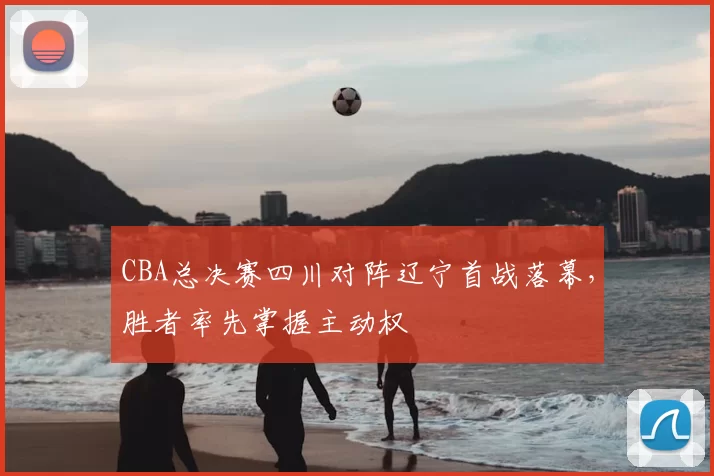 CBA总决赛四川对阵辽宁首战落幕，胜者率先掌握主动权