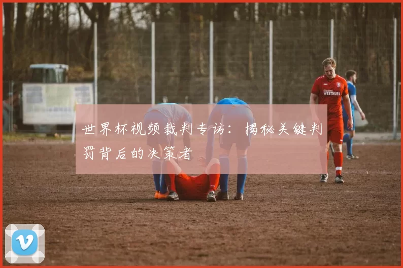 世界杯视频裁判专访：揭秘关键判罚背后的决策者