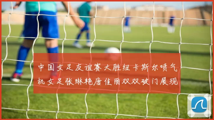 中国女足友谊赛大胜纽卡斯尔喷气机女足张琳艳唐佳丽双双破门展现实力