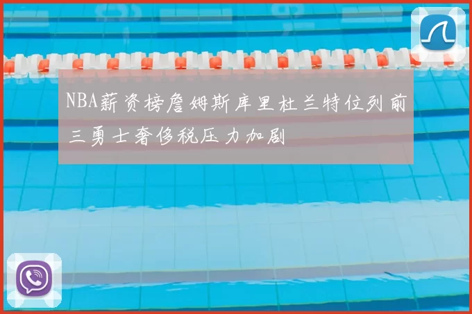 NBA薪资榜詹姆斯库里杜兰特位列前三勇士奢侈税压力加剧