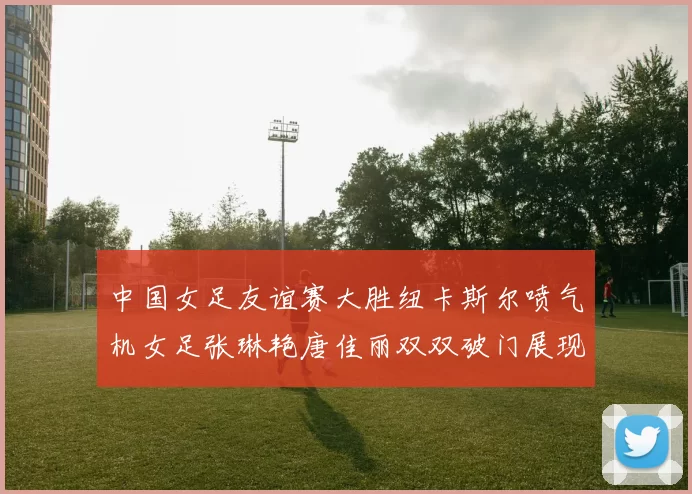 中国女足友谊赛大胜纽卡斯尔喷气机女足张琳艳唐佳丽双双破门展现实力