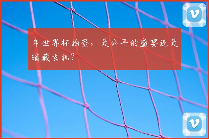 年世界杯抽签，是公平的盛宴还是暗藏玄机？