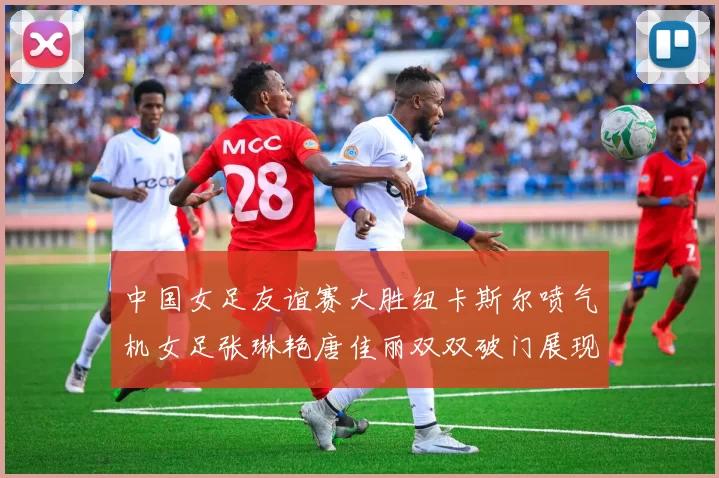 中国女足友谊赛大胜纽卡斯尔喷气机女足张琳艳唐佳丽双双破门展现实力