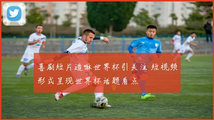 喜剧短片造嘛世界杯引关注 短视频形式呈现世界杯话题看点