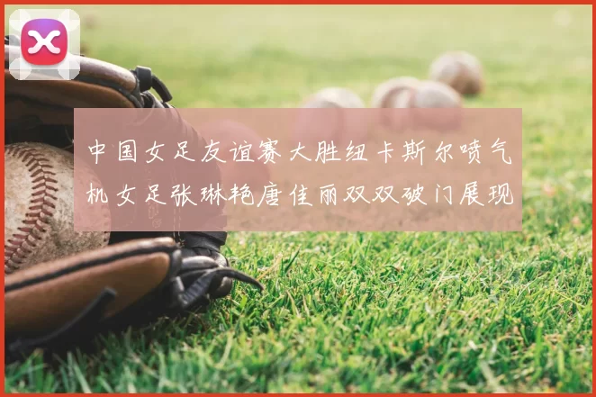 中国女足友谊赛大胜纽卡斯尔喷气机女足张琳艳唐佳丽双双破门展现实力