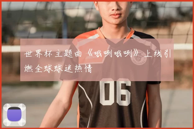 世界杯主题曲《哦咧哦咧》上线引燃全球球迷热情