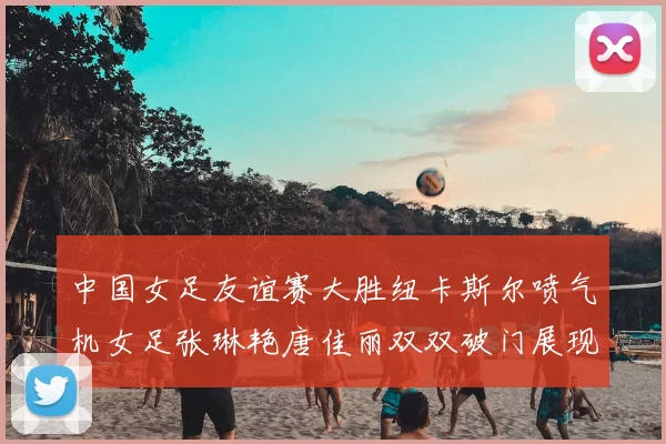 中国女足友谊赛大胜纽卡斯尔喷气机女足张琳艳唐佳丽双双破门展现实力