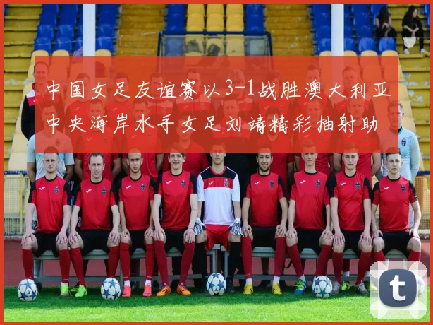中国女足友谊赛以3-1战胜澳大利亚中央海岸水手女足刘靖精彩抽射助球队取胜