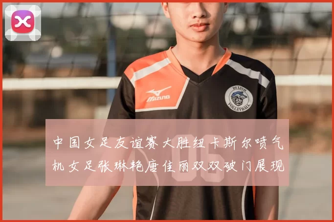 中国女足友谊赛大胜纽卡斯尔喷气机女足张琳艳唐佳丽双双破门展现实力