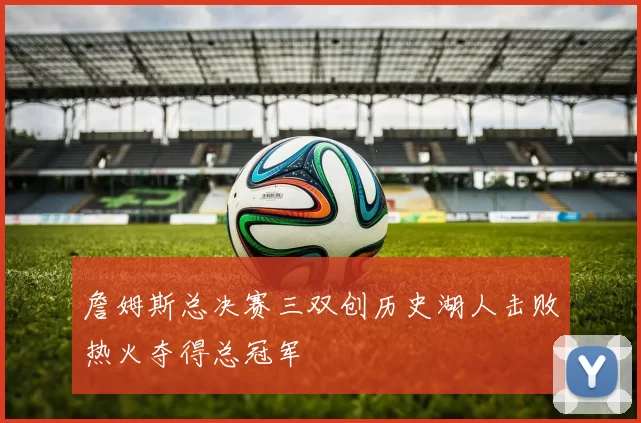 詹姆斯总决赛三双创历史湖人击败热火夺得总冠军