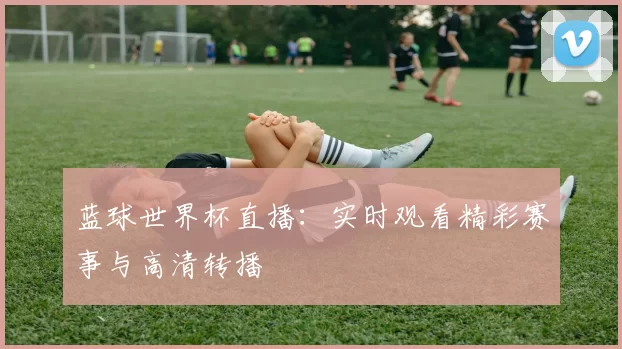 蓝球世界杯直播：实时观看精彩赛事与高清转播
