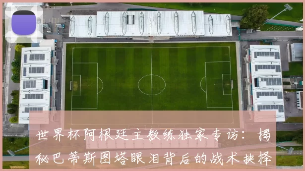 世界杯阿根廷主教练独家专访：揭秘巴蒂斯图塔眼泪背后的战术抉择