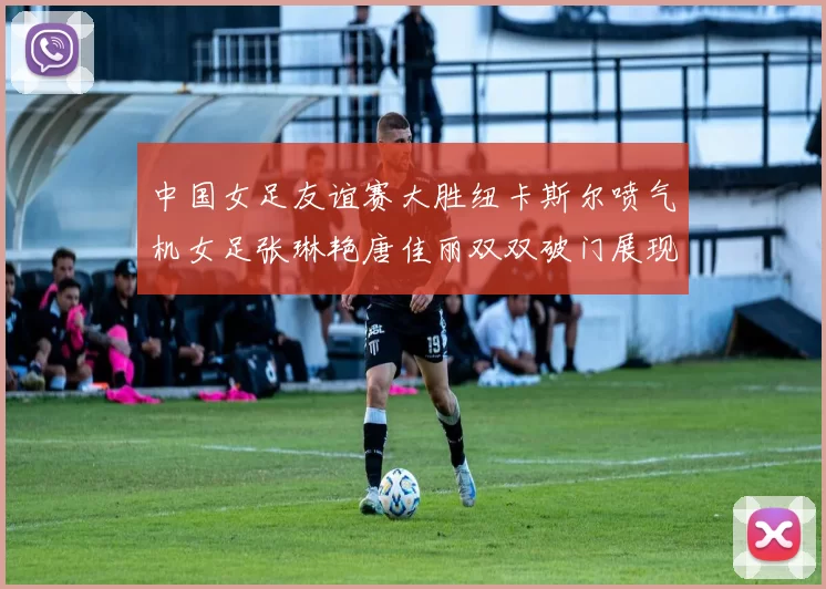 中国女足友谊赛大胜纽卡斯尔喷气机女足张琳艳唐佳丽双双破门展现实力