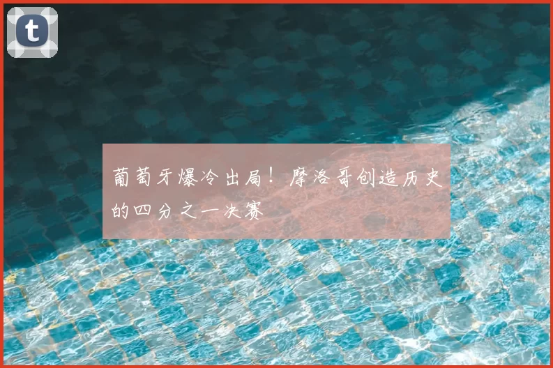 葡萄牙爆冷出局！摩洛哥创造历史的四分之一决赛