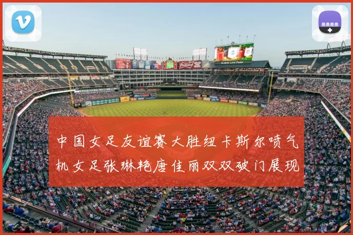 中国女足友谊赛大胜纽卡斯尔喷气机女足张琳艳唐佳丽双双破门展现实力