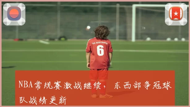 NBA常规赛激战继续，东西部争冠球队战绩更新