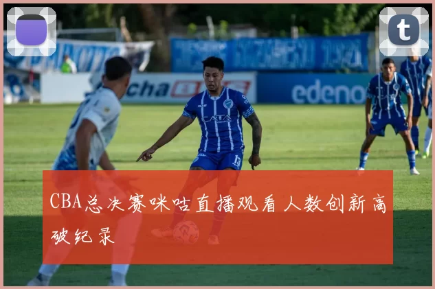 CBA总决赛咪咕直播观看人数创新高破纪录