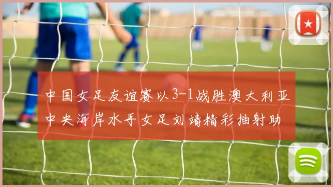 中国女足友谊赛以3-1战胜澳大利亚中央海岸水手女足刘靖精彩抽射助球队取胜