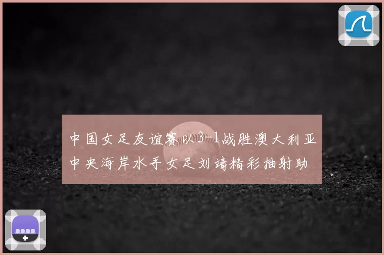 中国女足友谊赛以3-1战胜澳大利亚中央海岸水手女足刘靖精彩抽射助球队取胜