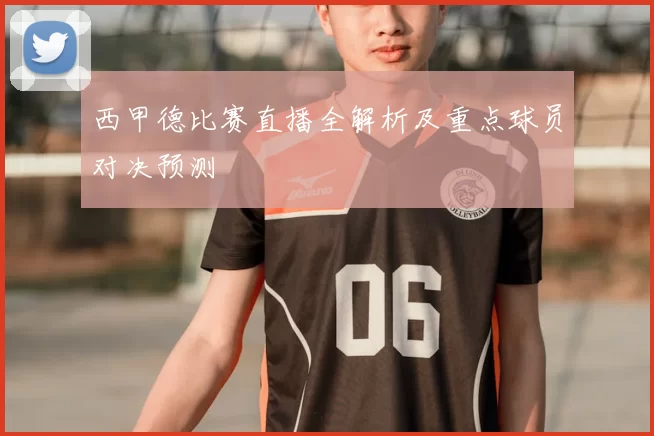 西甲德比赛直播全解析及重点球员对决预测