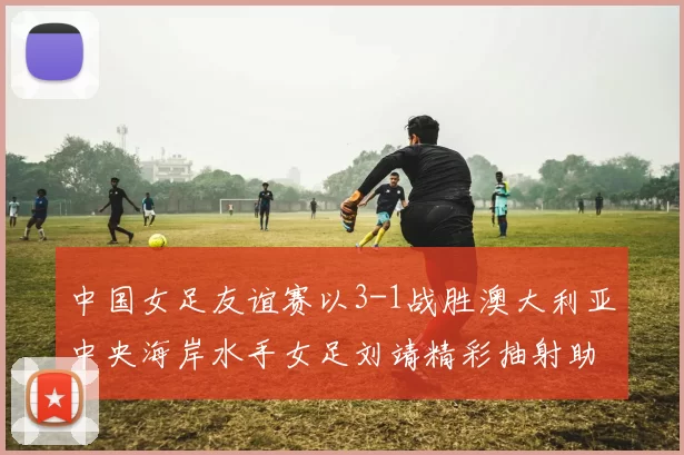 中国女足友谊赛以3-1战胜澳大利亚中央海岸水手女足刘靖精彩抽射助球队取胜