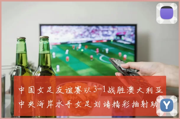 中国女足友谊赛以3-1战胜澳大利亚中央海岸水手女足刘靖精彩抽射助球队取胜