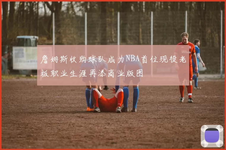 詹姆斯收购球队成为NBA首位现役老板职业生涯再添商业版图