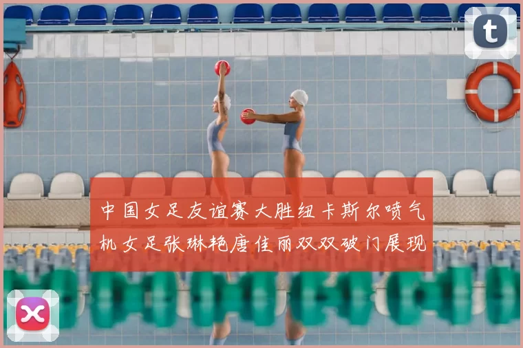中国女足友谊赛大胜纽卡斯尔喷气机女足张琳艳唐佳丽双双破门展现实力