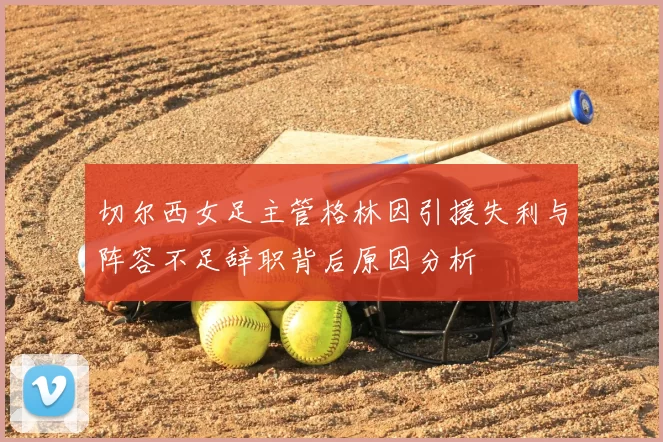 切尔西女足主管格林因引援失利与阵容不足辞职背后原因分析