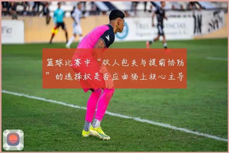 篮球比赛中“双人包夹与提前协防”的选择权是否应由场上核心主导