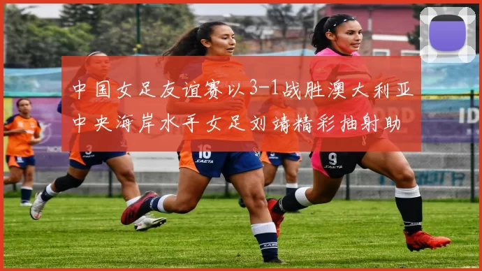 中国女足友谊赛以3-1战胜澳大利亚中央海岸水手女足刘靖精彩抽射助球队取胜