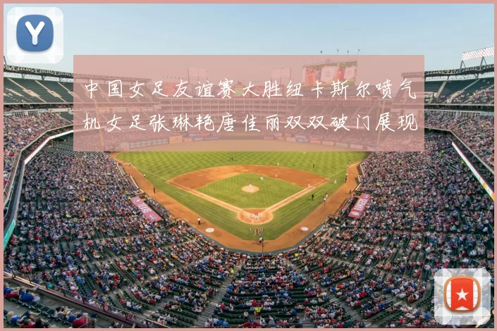 中国女足友谊赛大胜纽卡斯尔喷气机女足张琳艳唐佳丽双双破门展现实力