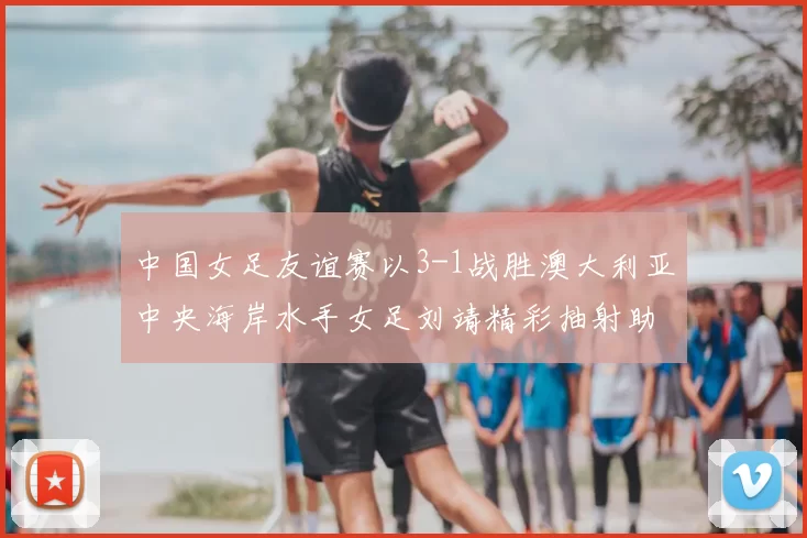 中国女足友谊赛以3-1战胜澳大利亚中央海岸水手女足刘靖精彩抽射助球队取胜