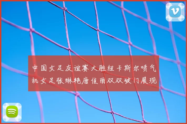 中国女足友谊赛大胜纽卡斯尔喷气机女足张琳艳唐佳丽双双破门展现实力