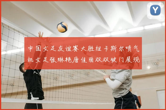 中国女足友谊赛大胜纽卡斯尔喷气机女足张琳艳唐佳丽双双破门展现实力