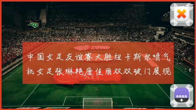 中国女足友谊赛大胜纽卡斯尔喷气机女足张琳艳唐佳丽双双破门展现实力