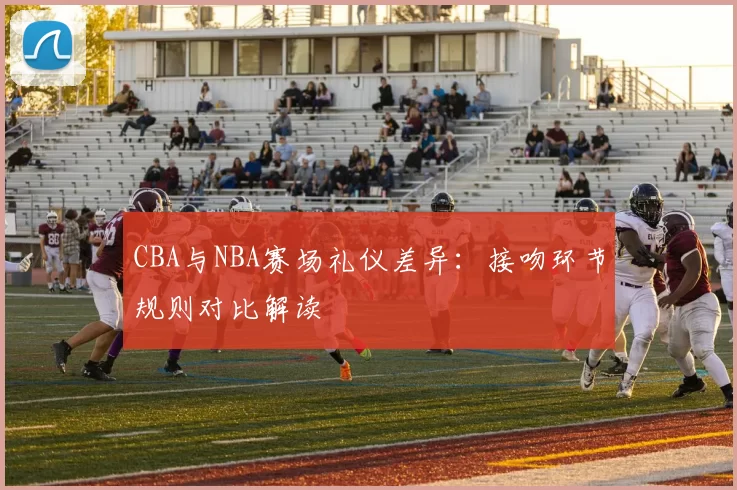CBA与NBA赛场礼仪差异：接吻环节规则对比解读